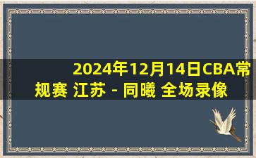 2024年12月14日CBA常规赛 江苏 - 同曦 全场录像